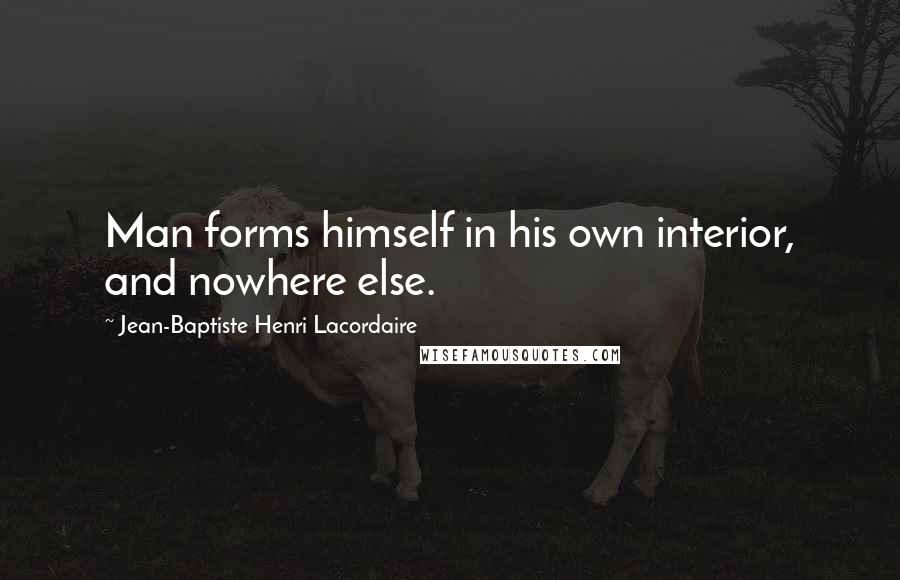 Jean-Baptiste Henri Lacordaire Quotes: Man forms himself in his own interior, and nowhere else.