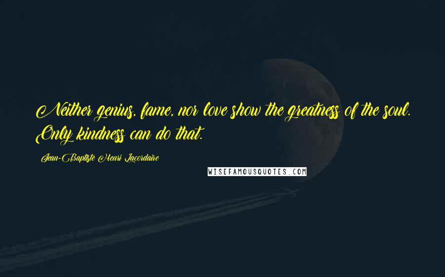 Jean-Baptiste Henri Lacordaire Quotes: Neither genius, fame, nor love show the greatness of the soul. Only kindness can do that.
