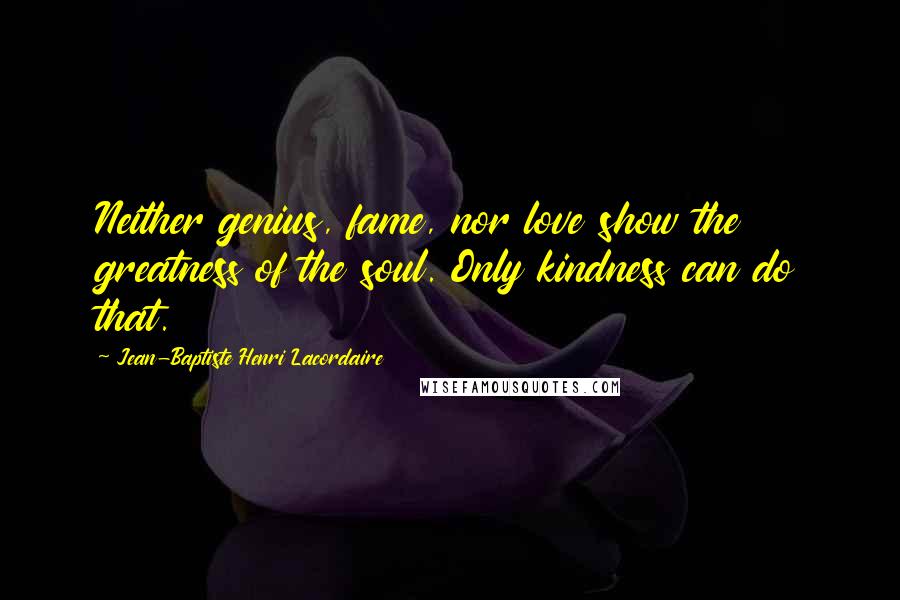 Jean-Baptiste Henri Lacordaire Quotes: Neither genius, fame, nor love show the greatness of the soul. Only kindness can do that.