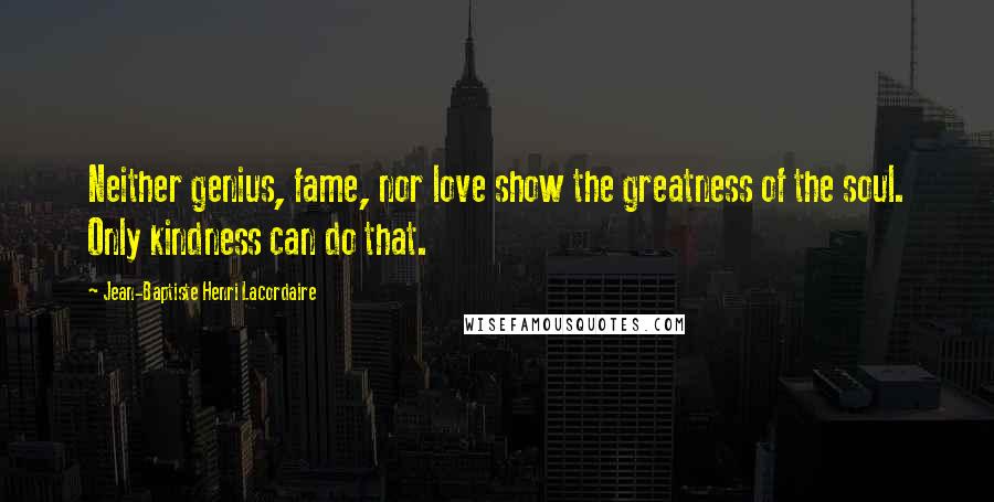 Jean-Baptiste Henri Lacordaire Quotes: Neither genius, fame, nor love show the greatness of the soul. Only kindness can do that.