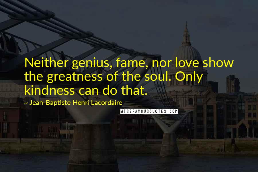 Jean-Baptiste Henri Lacordaire Quotes: Neither genius, fame, nor love show the greatness of the soul. Only kindness can do that.