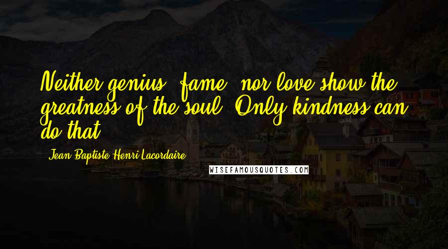 Jean-Baptiste Henri Lacordaire Quotes: Neither genius, fame, nor love show the greatness of the soul. Only kindness can do that.