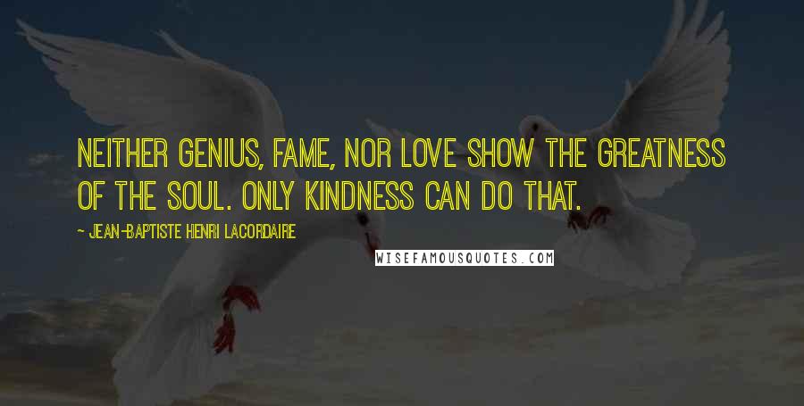 Jean-Baptiste Henri Lacordaire Quotes: Neither genius, fame, nor love show the greatness of the soul. Only kindness can do that.