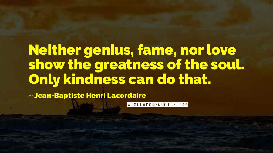 Jean-Baptiste Henri Lacordaire Quotes: Neither genius, fame, nor love show the greatness of the soul. Only kindness can do that.