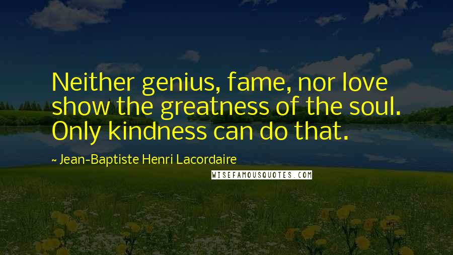 Jean-Baptiste Henri Lacordaire Quotes: Neither genius, fame, nor love show the greatness of the soul. Only kindness can do that.