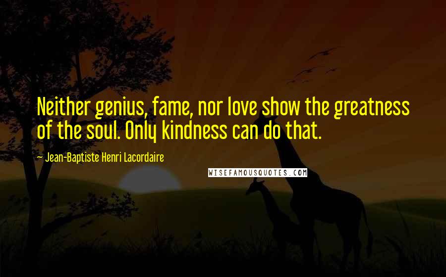 Jean-Baptiste Henri Lacordaire Quotes: Neither genius, fame, nor love show the greatness of the soul. Only kindness can do that.
