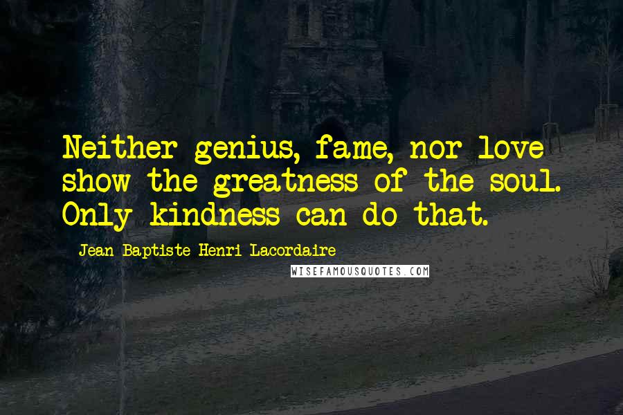 Jean-Baptiste Henri Lacordaire Quotes: Neither genius, fame, nor love show the greatness of the soul. Only kindness can do that.