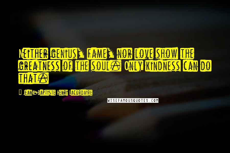 Jean-Baptiste Henri Lacordaire Quotes: Neither genius, fame, nor love show the greatness of the soul. Only kindness can do that.