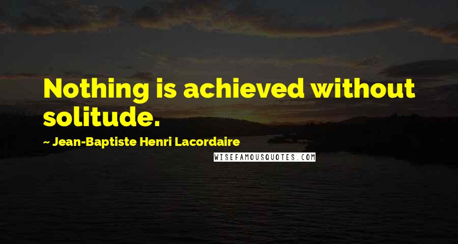 Jean-Baptiste Henri Lacordaire Quotes: Nothing is achieved without solitude.