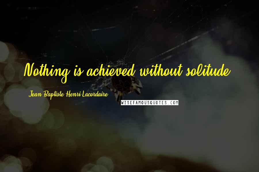 Jean-Baptiste Henri Lacordaire Quotes: Nothing is achieved without solitude.