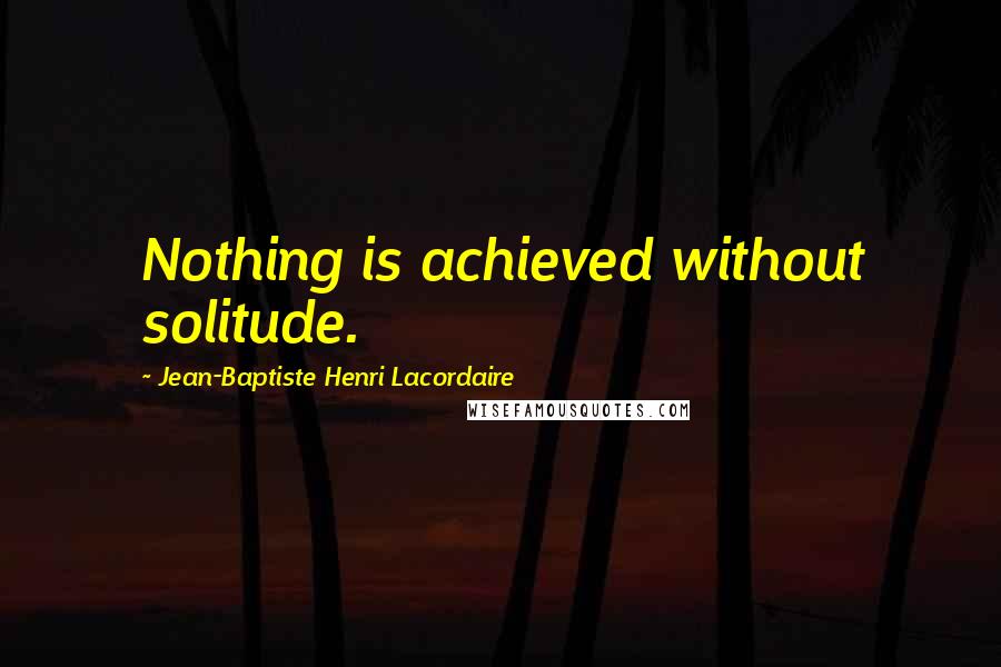 Jean-Baptiste Henri Lacordaire Quotes: Nothing is achieved without solitude.