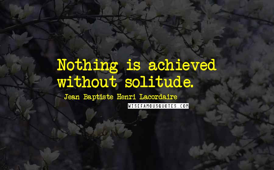Jean-Baptiste Henri Lacordaire Quotes: Nothing is achieved without solitude.