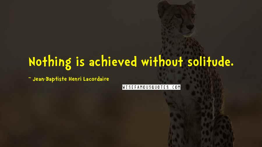 Jean-Baptiste Henri Lacordaire Quotes: Nothing is achieved without solitude.