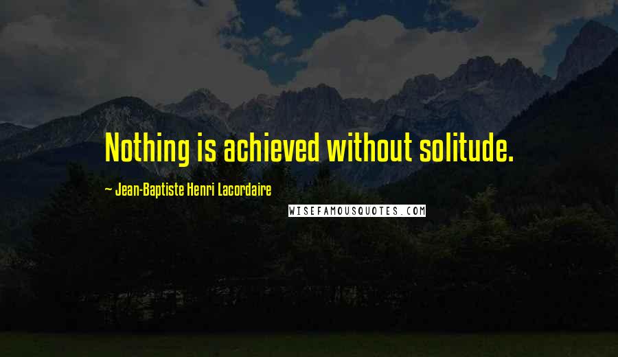 Jean-Baptiste Henri Lacordaire Quotes: Nothing is achieved without solitude.