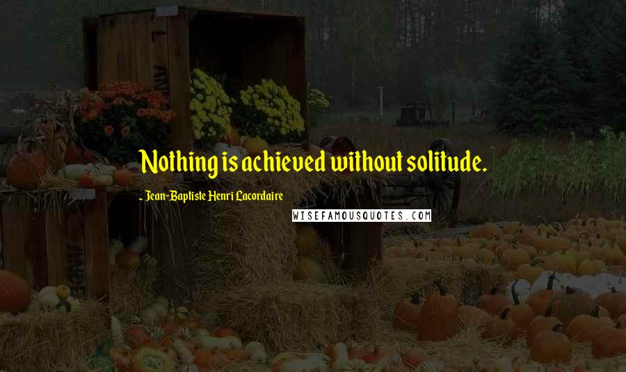 Jean-Baptiste Henri Lacordaire Quotes: Nothing is achieved without solitude.