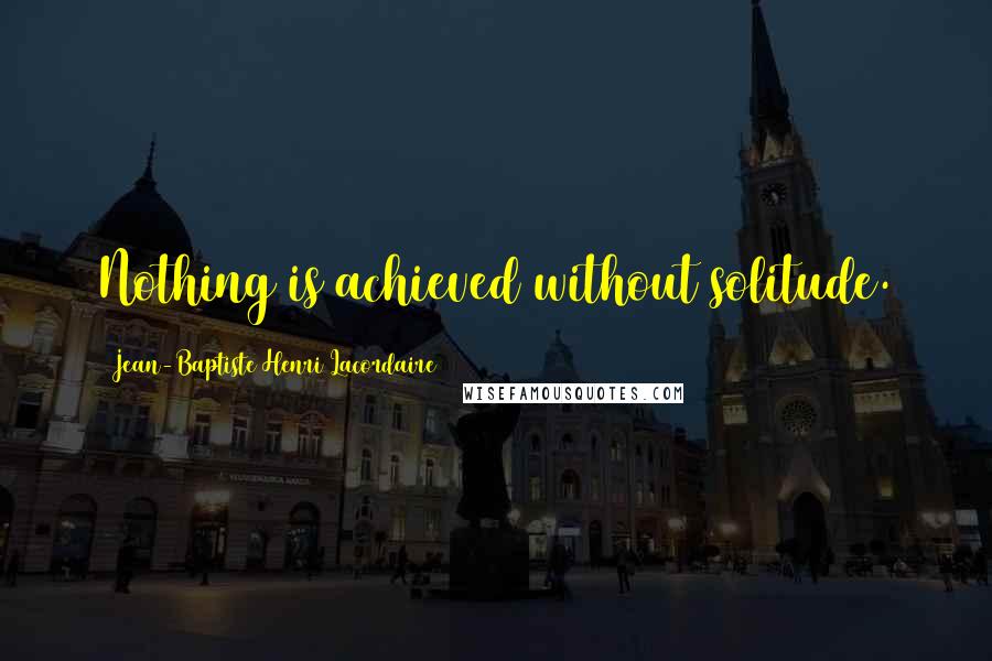Jean-Baptiste Henri Lacordaire Quotes: Nothing is achieved without solitude.