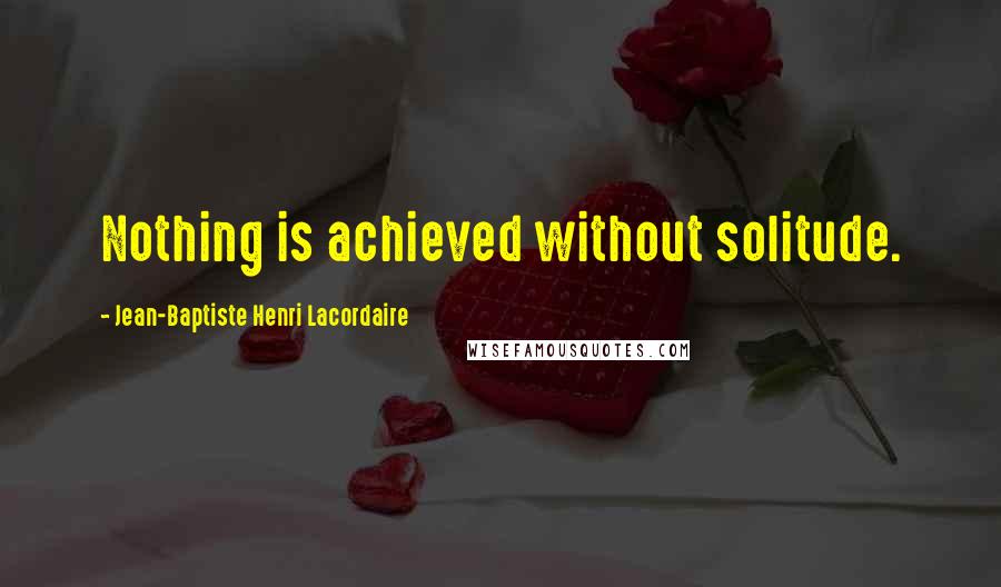 Jean-Baptiste Henri Lacordaire Quotes: Nothing is achieved without solitude.