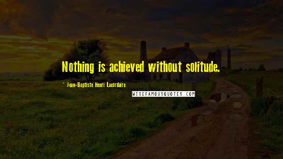 Jean-Baptiste Henri Lacordaire Quotes: Nothing is achieved without solitude.