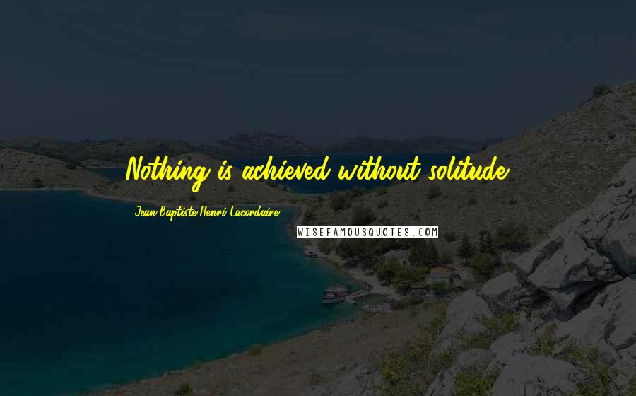 Jean-Baptiste Henri Lacordaire Quotes: Nothing is achieved without solitude.