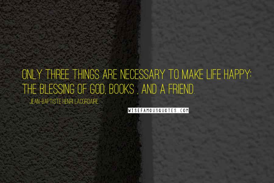 Jean-Baptiste Henri Lacordaire Quotes: Only three things are necessary to make life happy: the blessing of God, books , and a friend.