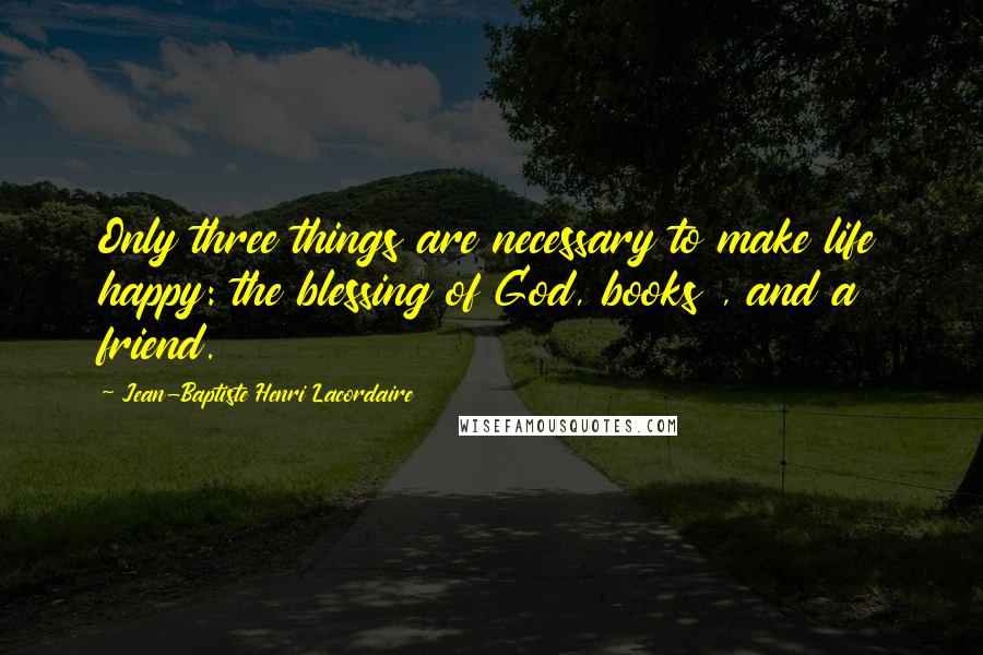 Jean-Baptiste Henri Lacordaire Quotes: Only three things are necessary to make life happy: the blessing of God, books , and a friend.