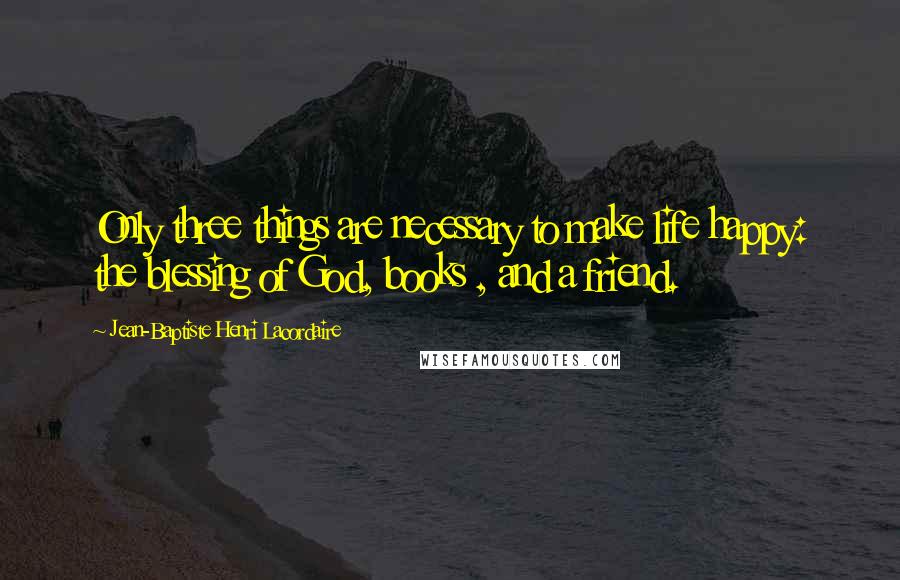 Jean-Baptiste Henri Lacordaire Quotes: Only three things are necessary to make life happy: the blessing of God, books , and a friend.