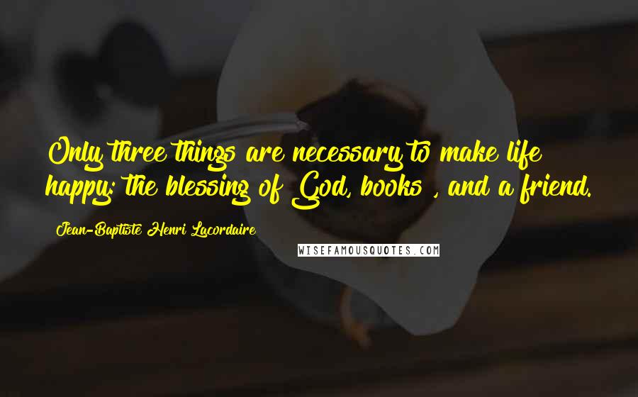 Jean-Baptiste Henri Lacordaire Quotes: Only three things are necessary to make life happy: the blessing of God, books , and a friend.