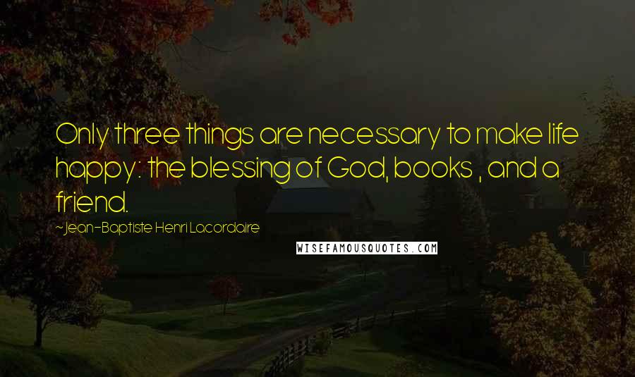 Jean-Baptiste Henri Lacordaire Quotes: Only three things are necessary to make life happy: the blessing of God, books , and a friend.