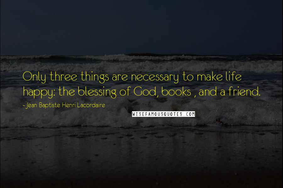 Jean-Baptiste Henri Lacordaire Quotes: Only three things are necessary to make life happy: the blessing of God, books , and a friend.