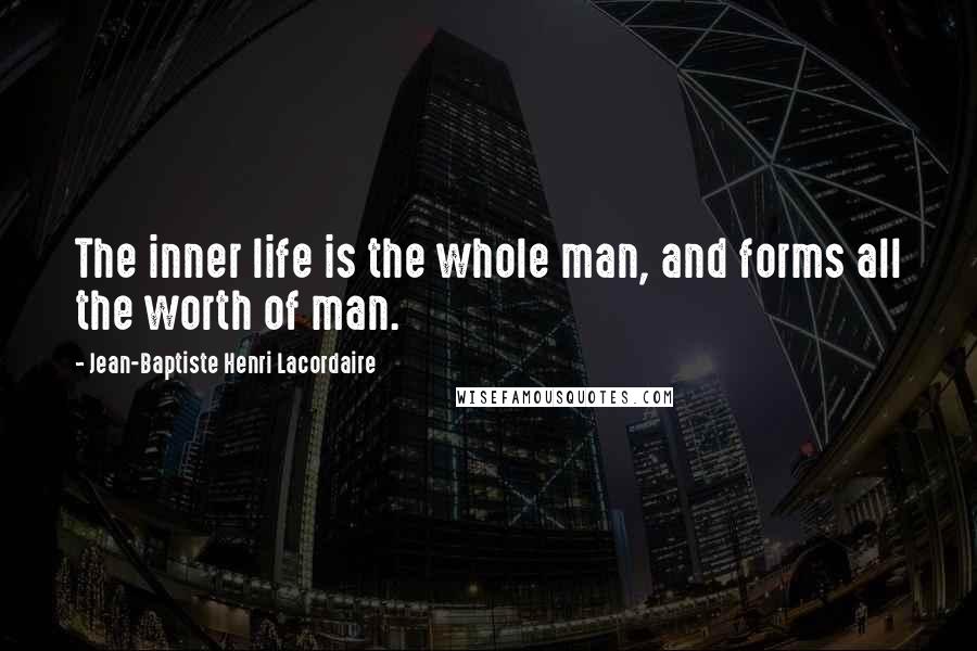 Jean-Baptiste Henri Lacordaire Quotes: The inner life is the whole man, and forms all the worth of man.