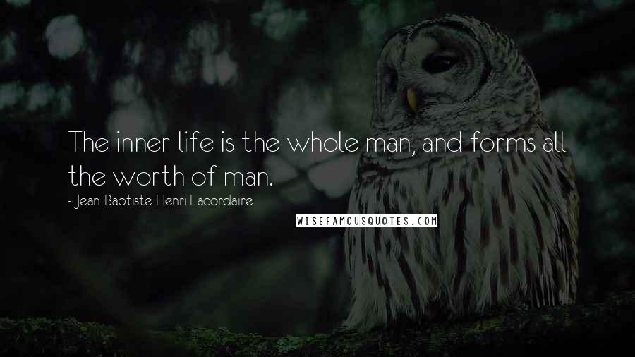 Jean-Baptiste Henri Lacordaire Quotes: The inner life is the whole man, and forms all the worth of man.