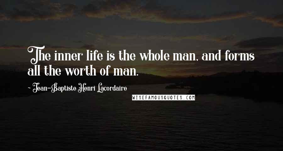 Jean-Baptiste Henri Lacordaire Quotes: The inner life is the whole man, and forms all the worth of man.