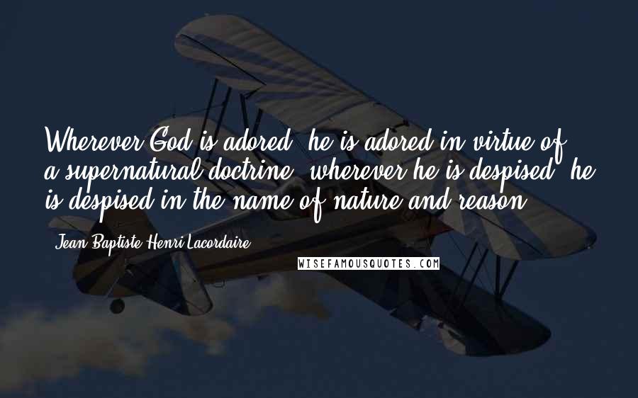 Jean-Baptiste Henri Lacordaire Quotes: Wherever God is adored, he is adored in virtue of a supernatural doctrine; wherever he is despised, he is despised in the name of nature and reason.