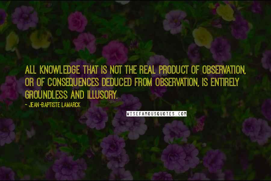 Jean-Baptiste Lamarck Quotes: All knowledge that is not the real product of observation, or of consequences deduced from observation, is entirely groundless and illusory.