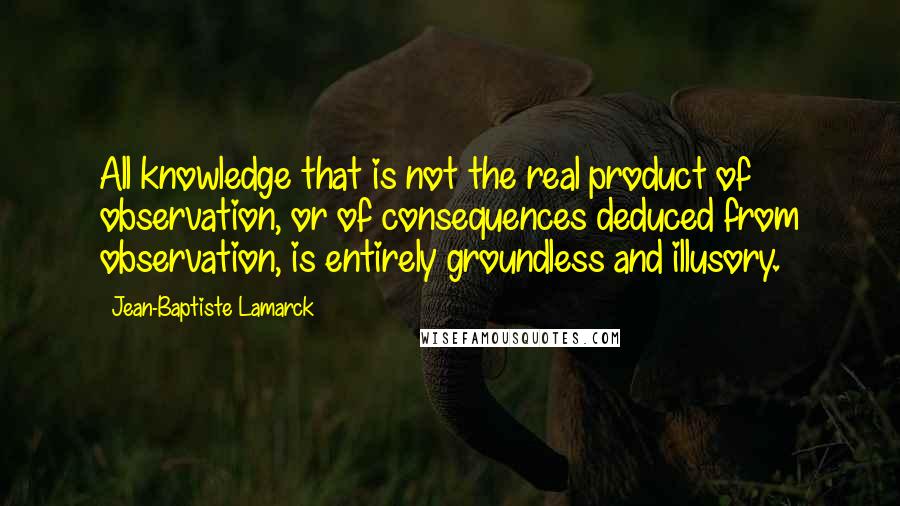 Jean-Baptiste Lamarck Quotes: All knowledge that is not the real product of observation, or of consequences deduced from observation, is entirely groundless and illusory.