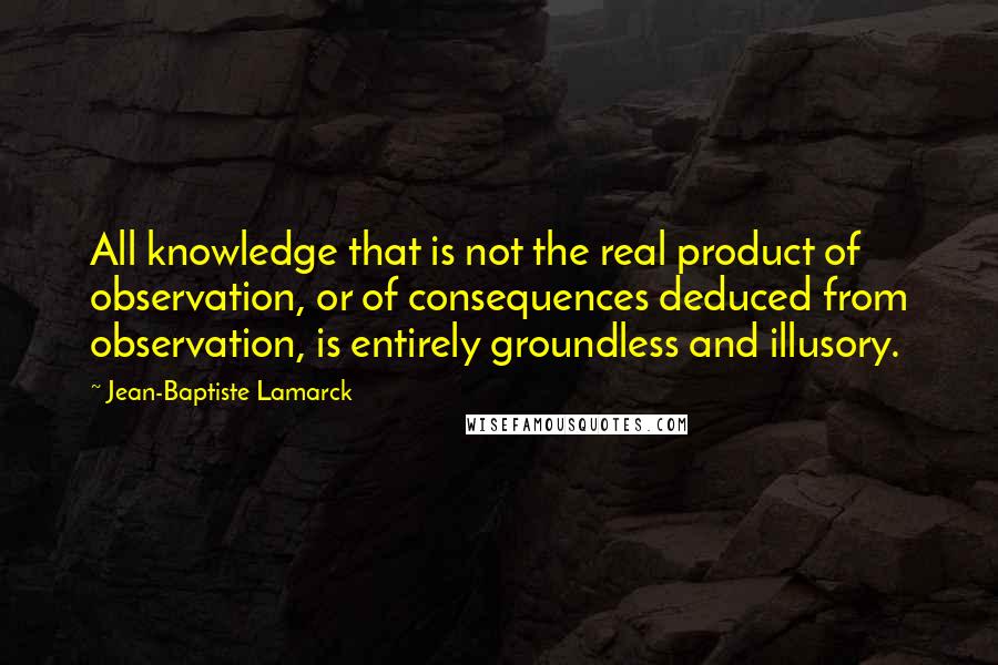 Jean-Baptiste Lamarck Quotes: All knowledge that is not the real product of observation, or of consequences deduced from observation, is entirely groundless and illusory.