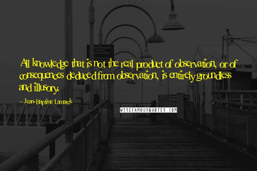 Jean-Baptiste Lamarck Quotes: All knowledge that is not the real product of observation, or of consequences deduced from observation, is entirely groundless and illusory.