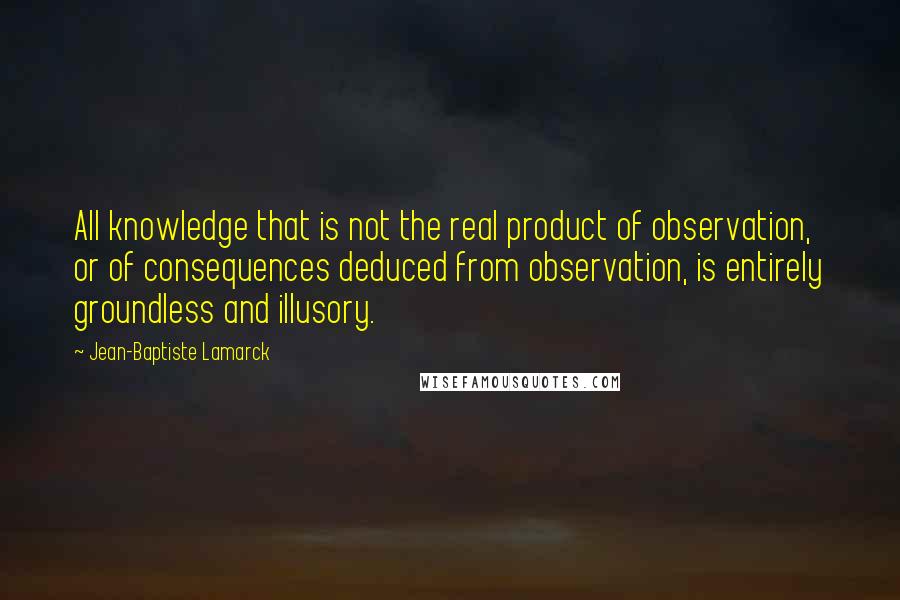 Jean-Baptiste Lamarck Quotes: All knowledge that is not the real product of observation, or of consequences deduced from observation, is entirely groundless and illusory.