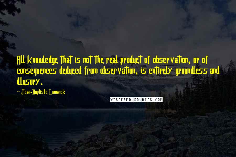 Jean-Baptiste Lamarck Quotes: All knowledge that is not the real product of observation, or of consequences deduced from observation, is entirely groundless and illusory.