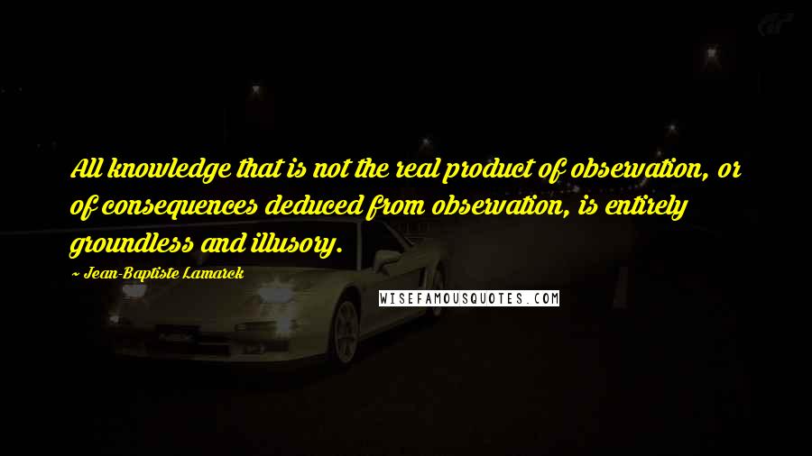 Jean-Baptiste Lamarck Quotes: All knowledge that is not the real product of observation, or of consequences deduced from observation, is entirely groundless and illusory.