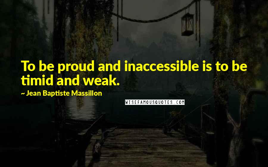 Jean Baptiste Massillon Quotes: To be proud and inaccessible is to be timid and weak.