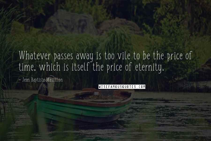 Jean Baptiste Massillon Quotes: Whatever passes away is too vile to be the price of time, which is itself the price of eternity.