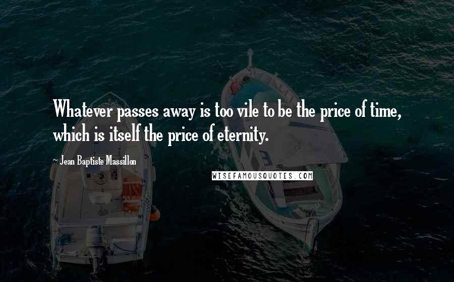 Jean Baptiste Massillon Quotes: Whatever passes away is too vile to be the price of time, which is itself the price of eternity.