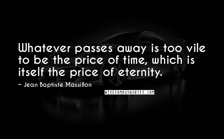 Jean Baptiste Massillon Quotes: Whatever passes away is too vile to be the price of time, which is itself the price of eternity.