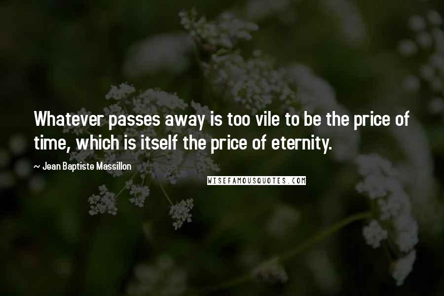 Jean Baptiste Massillon Quotes: Whatever passes away is too vile to be the price of time, which is itself the price of eternity.