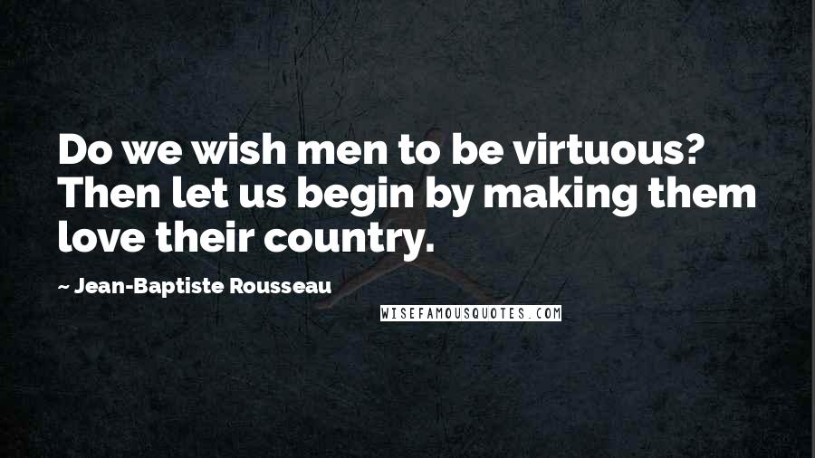Jean-Baptiste Rousseau Quotes: Do we wish men to be virtuous? Then let us begin by making them love their country.
