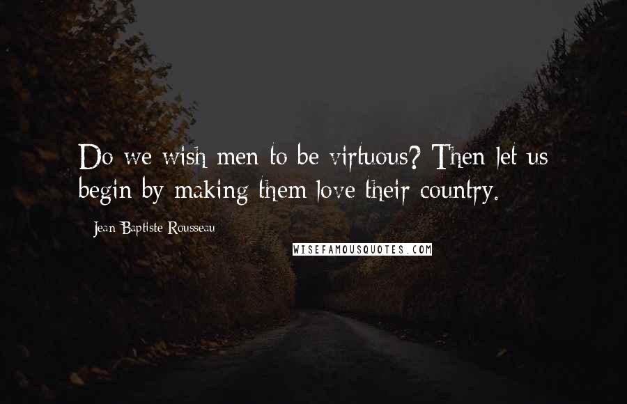 Jean-Baptiste Rousseau Quotes: Do we wish men to be virtuous? Then let us begin by making them love their country.