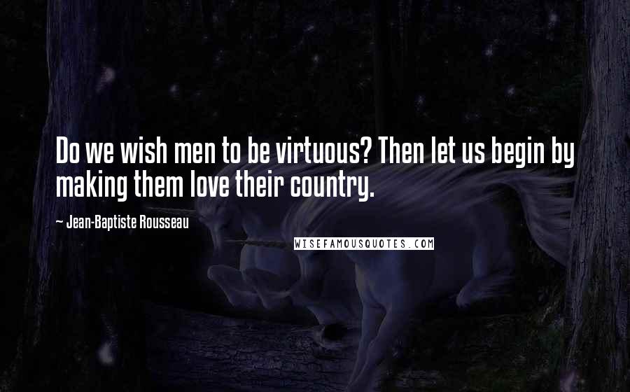 Jean-Baptiste Rousseau Quotes: Do we wish men to be virtuous? Then let us begin by making them love their country.