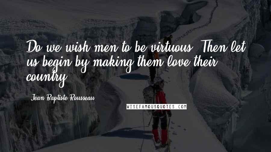 Jean-Baptiste Rousseau Quotes: Do we wish men to be virtuous? Then let us begin by making them love their country.