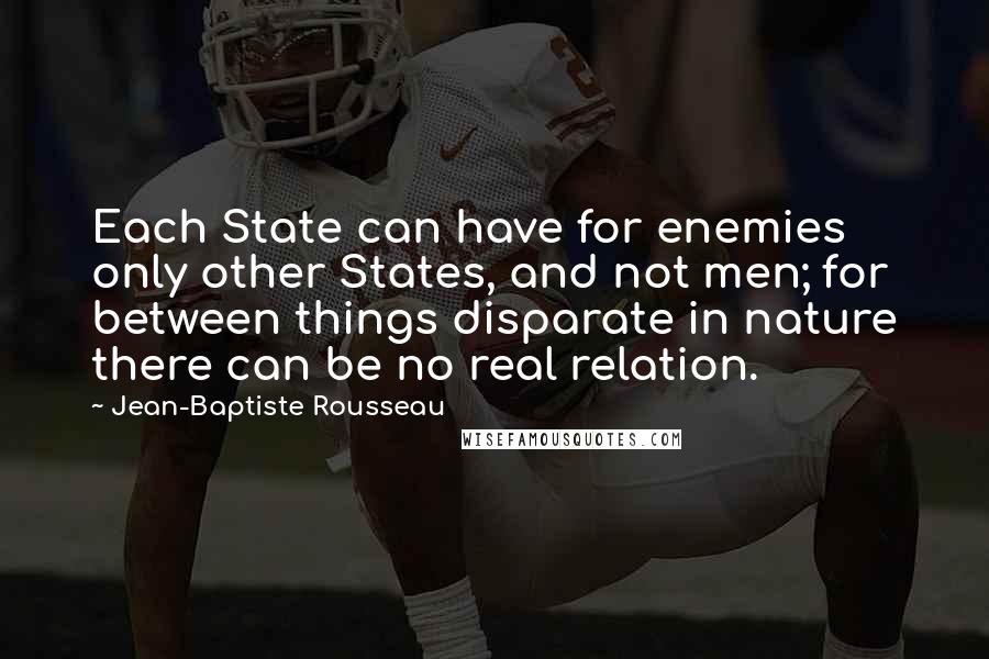 Jean-Baptiste Rousseau Quotes: Each State can have for enemies only other States, and not men; for between things disparate in nature there can be no real relation.